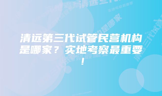 清远第三代试管民营机构是哪家？实地考察最重要！