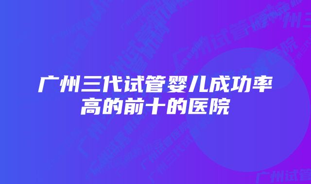 广州三代试管婴儿成功率高的前十的医院