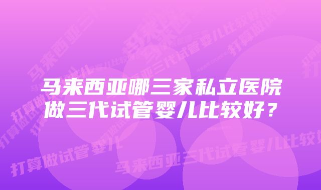 马来西亚哪三家私立医院做三代试管婴儿比较好？