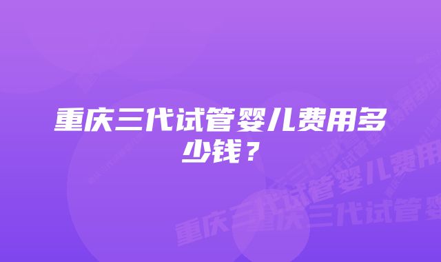 重庆三代试管婴儿费用多少钱？