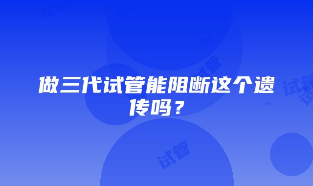 做三代试管能阻断这个遗传吗？