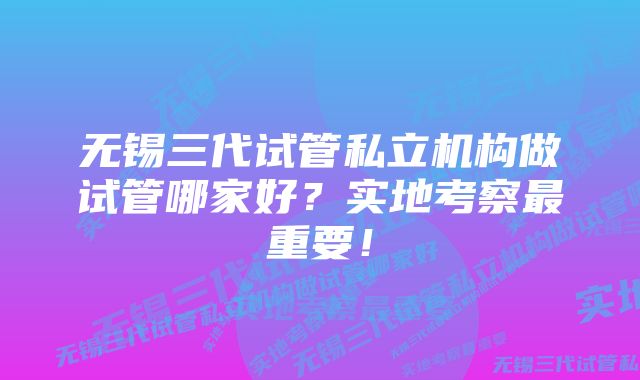 无锡三代试管私立机构做试管哪家好？实地考察最重要！