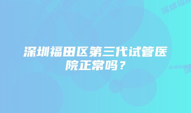 深圳福田区第三代试管医院正常吗？