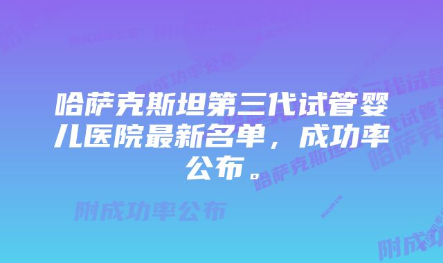 哈萨克斯坦第三代试管婴儿医院最新名单，成功率公布。