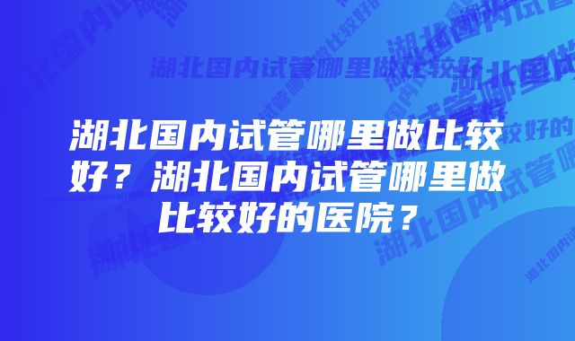 湖北国内试管哪里做比较好？湖北国内试管哪里做比较好的医院？