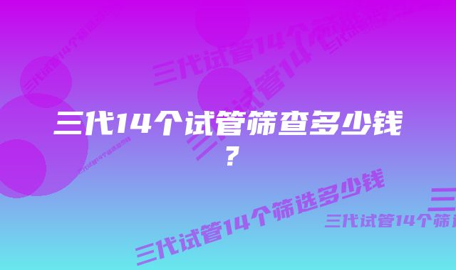 三代14个试管筛查多少钱？