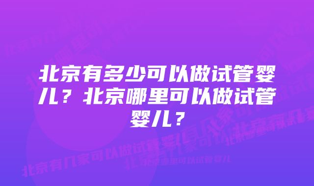 北京有多少可以做试管婴儿？北京哪里可以做试管婴儿？