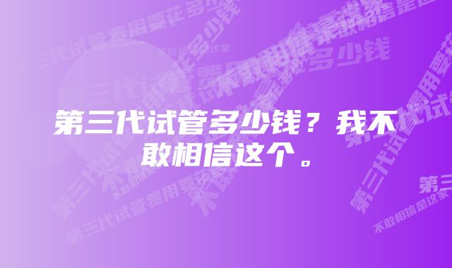 第三代试管多少钱？我不敢相信这个。