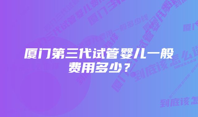 厦门第三代试管婴儿一般费用多少？