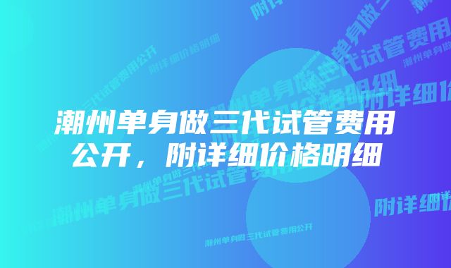 潮州单身做三代试管费用公开，附详细价格明细