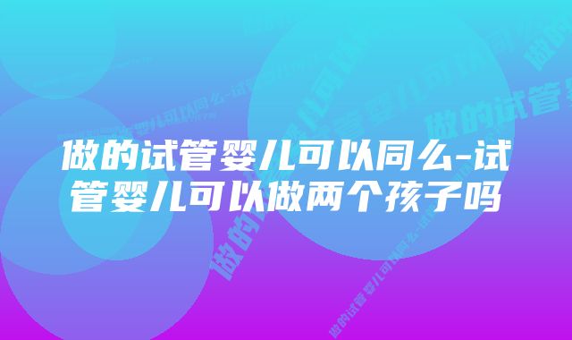 做的试管婴儿可以同么-试管婴儿可以做两个孩子吗