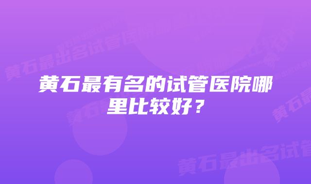 黄石最有名的试管医院哪里比较好？