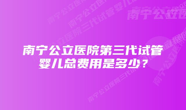 南宁公立医院第三代试管婴儿总费用是多少？