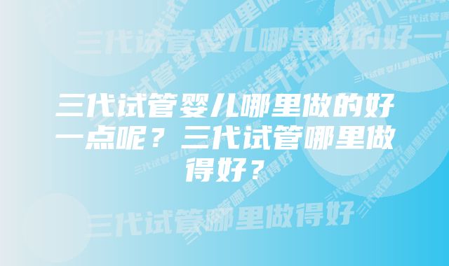 三代试管婴儿哪里做的好一点呢？三代试管哪里做得好？