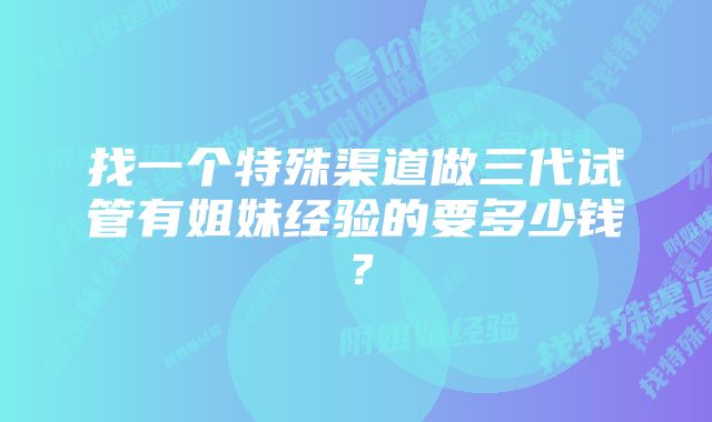 找一个特殊渠道做三代试管有姐妹经验的要多少钱？