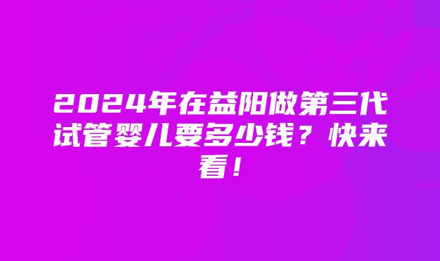 2024年在益阳做第三代试管婴儿要多少钱？快来看！