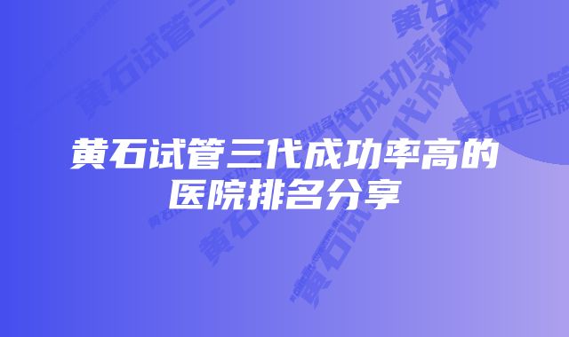 黄石试管三代成功率高的医院排名分享