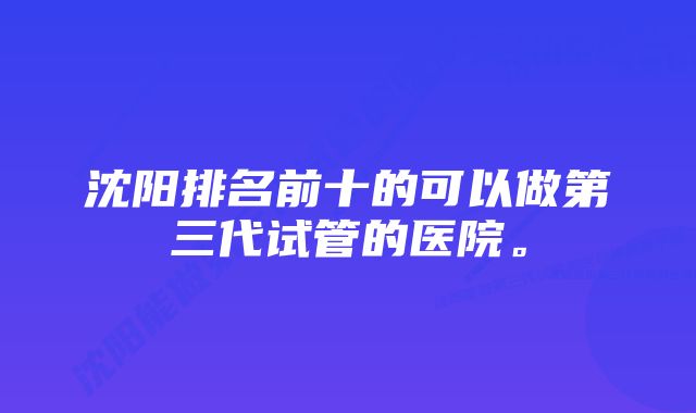 沈阳排名前十的可以做第三代试管的医院。