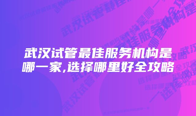 武汉试管最佳服务机构是哪一家,选择哪里好全攻略