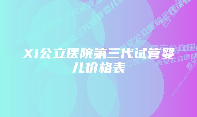 Xi公立医院第三代试管婴儿价格表