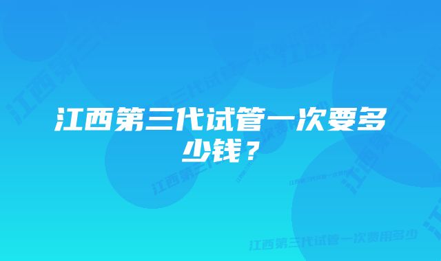 江西第三代试管一次要多少钱？