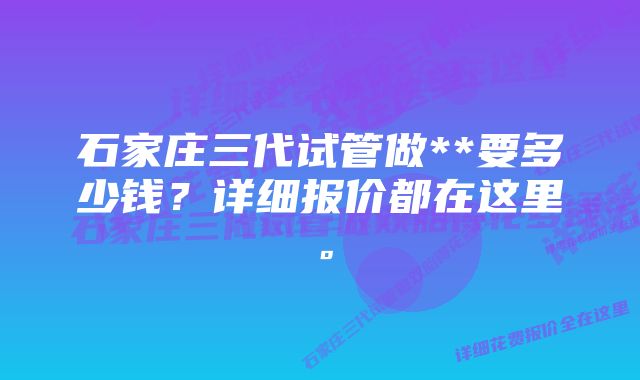 石家庄三代试管做**要多少钱？详细报价都在这里。