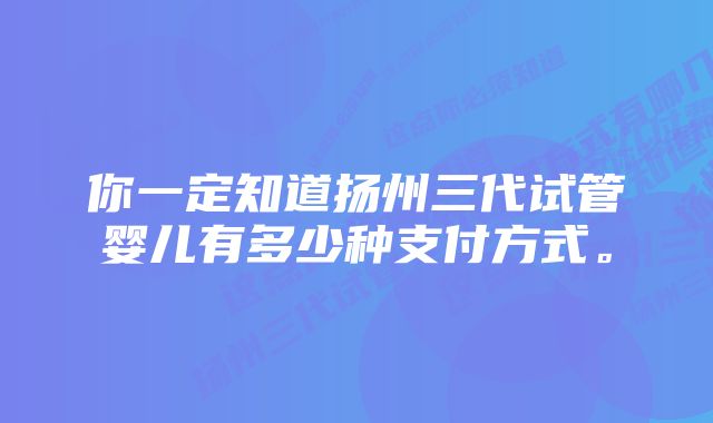 你一定知道扬州三代试管婴儿有多少种支付方式。