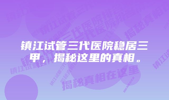 镇江试管三代医院稳居三甲，揭秘这里的真相。