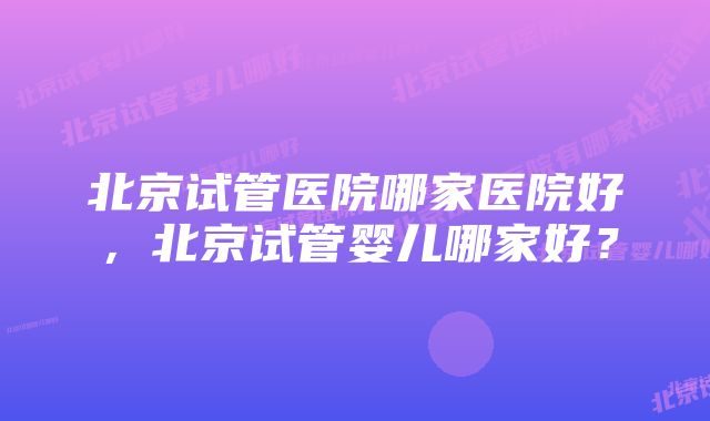 北京试管医院哪家医院好，北京试管婴儿哪家好？