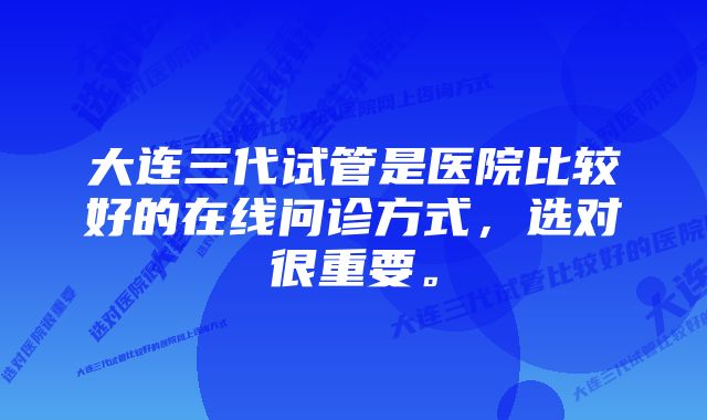 大连三代试管是医院比较好的在线问诊方式，选对很重要。