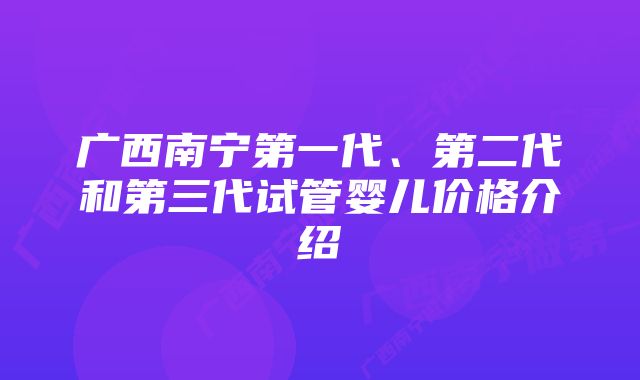 广西南宁第一代、第二代和第三代试管婴儿价格介绍