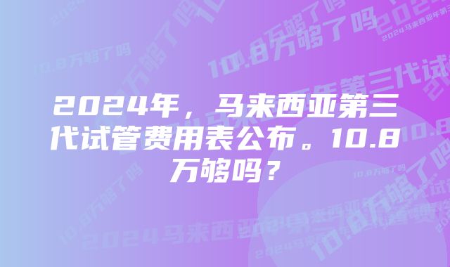 2024年，马来西亚第三代试管费用表公布。10.8万够吗？