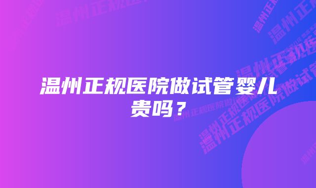 温州正规医院做试管婴儿贵吗？