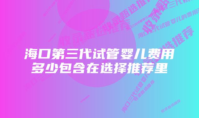 海口第三代试管婴儿费用多少包含在选择推荐里