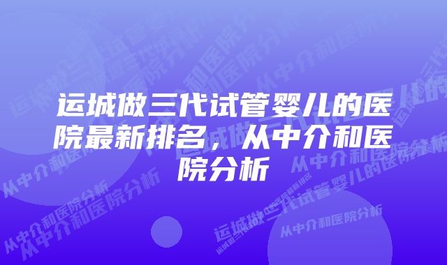 运城做三代试管婴儿的医院最新排名，从中介和医院分析