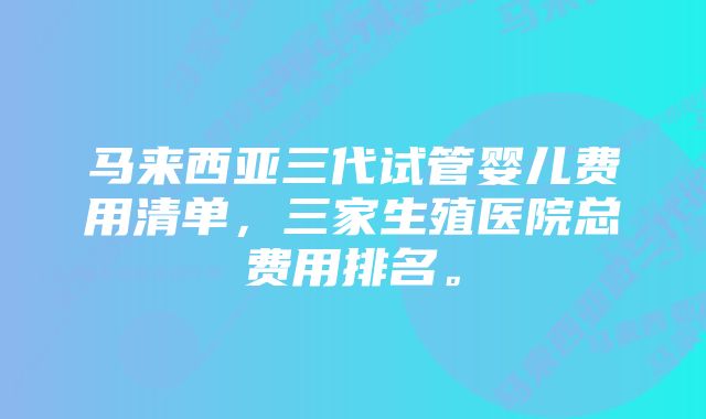 马来西亚三代试管婴儿费用清单，三家生殖医院总费用排名。