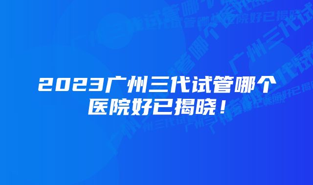 2023广州三代试管哪个医院好已揭晓！