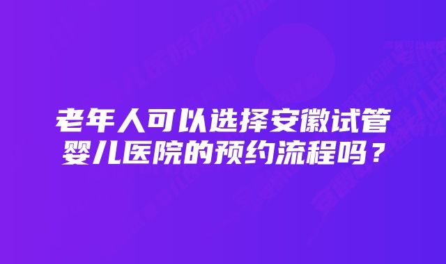 老年人可以选择安徽试管婴儿医院的预约流程吗？