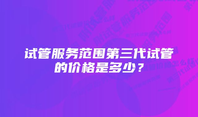 试管服务范围第三代试管的价格是多少？