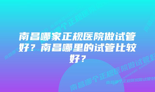 南昌哪家正规医院做试管好？南昌哪里的试管比较好？