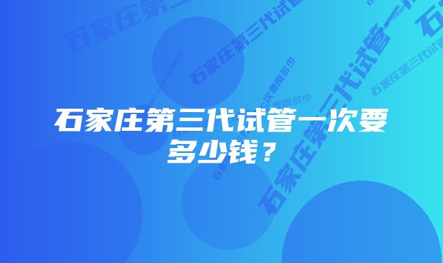 石家庄第三代试管一次要多少钱？