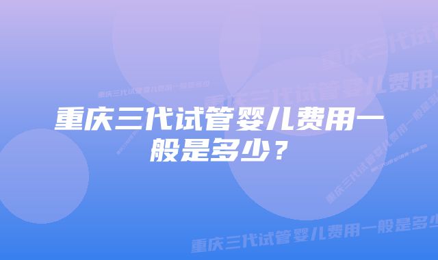 重庆三代试管婴儿费用一般是多少？