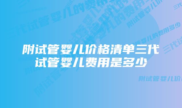 附试管婴儿价格清单三代试管婴儿费用是多少