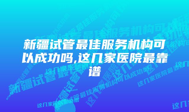 新疆试管最佳服务机构可以成功吗,这几家医院最靠谱