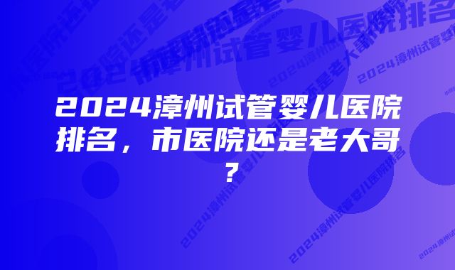 2024漳州试管婴儿医院排名，市医院还是老大哥？