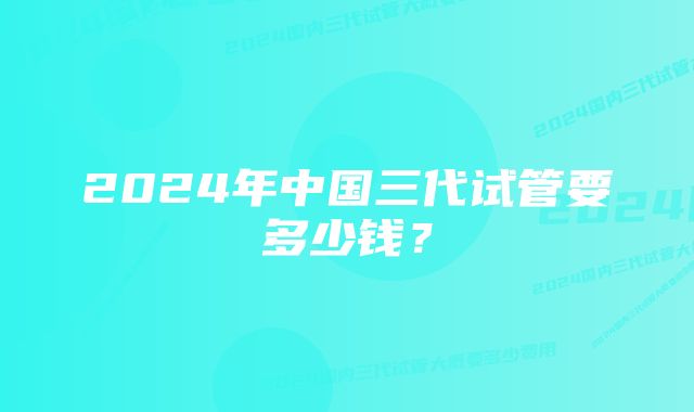 2024年中国三代试管要多少钱？