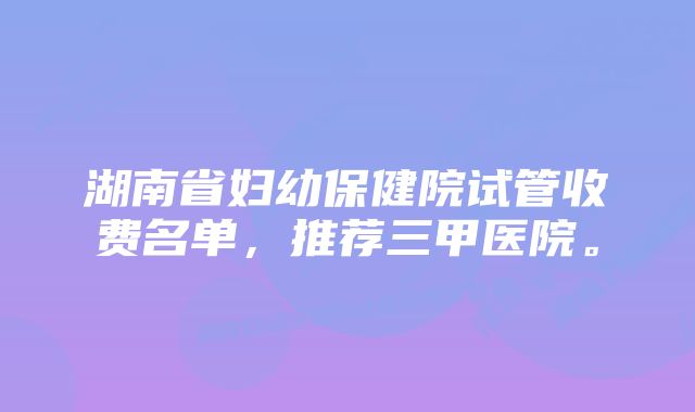 湖南省妇幼保健院试管收费名单，推荐三甲医院。