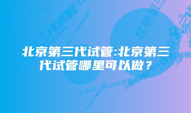 北京第三代试管:北京第三代试管哪里可以做？