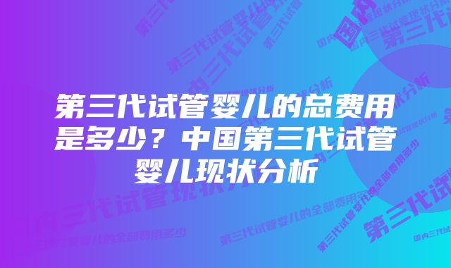 第三代试管婴儿的总费用是多少？中国第三代试管婴儿现状分析