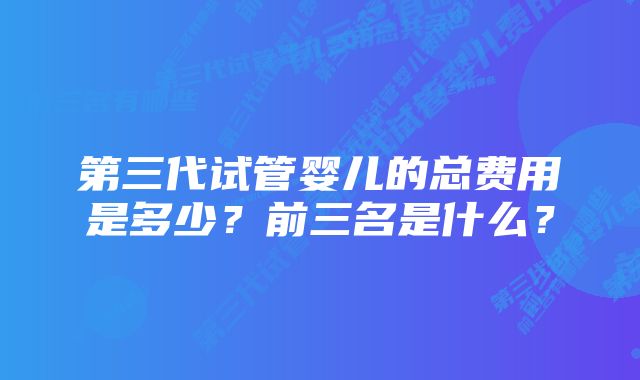 第三代试管婴儿的总费用是多少？前三名是什么？